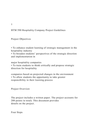 1
HTM 590 Hospitality Company Project Guidelines
Project Objectives
• To enhance student learning of strategic management in the
hospitality industry
• To broaden students’ perspectives of the strategic direction
and implementation in
major hospitality companies
• To train students to think critically and propose strategic
direction for hospitality
companies based on projected changes in the environment
• To allow students the opportunity to take greater
responsibility in their learning process
Project Overview
The project includes a written paper. The project accounts for
200 points in total). This document provides
details on the project.
Four Steps
 