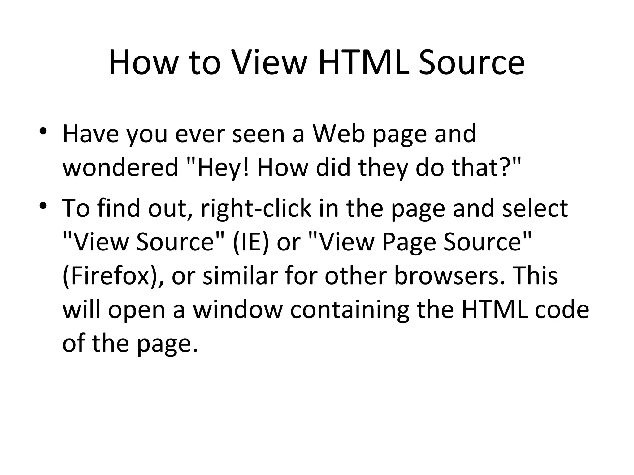 How to View HTML Source
• Have you ever seen a Web page and
wondered "Hey! How did they do that?"
• To find out, right-click in the page and select
"View Source" (IE) or "View Page Source"
(Firefox), or similar for other browsers. This
will open a window containing the HTML code
of the page.
 
