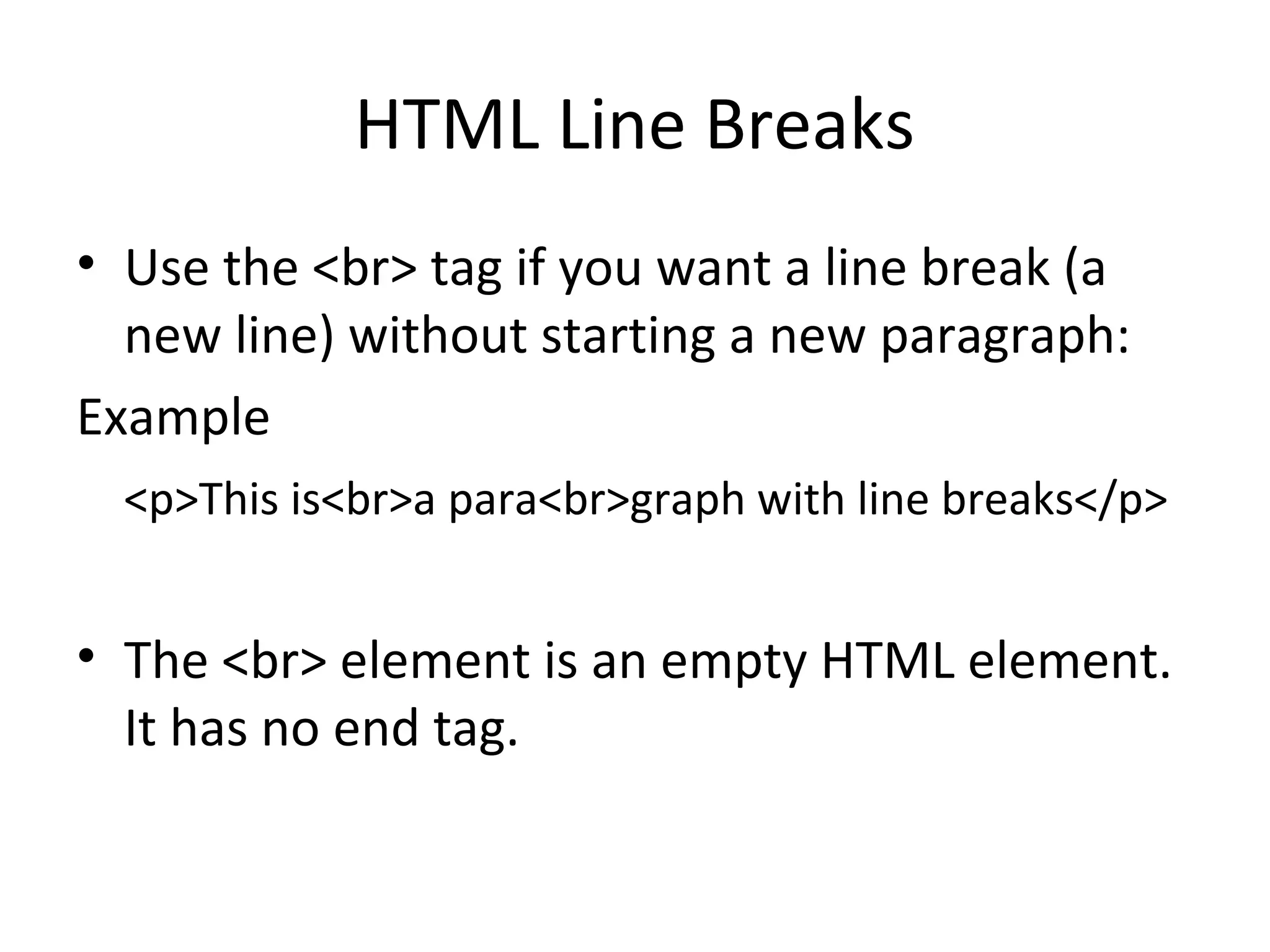 HTML Line Breaks
• Use the <br> tag if you want a line break (a
new line) without starting a new paragraph:
Example
<p>This is<br>a para<br>graph with line breaks</p>
• The <br> element is an empty HTML element.
It has no end tag.
 