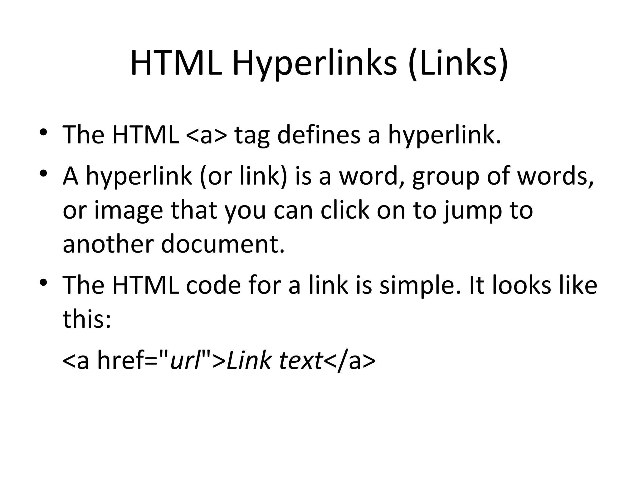 HTML Hyperlinks (Links)
• The HTML <a> tag defines a hyperlink.
• A hyperlink (or link) is a word, group of words,
or image that you can click on to jump to
another document.
• The HTML code for a link is simple. It looks like
this:
<a href="url">Link text</a>
 
