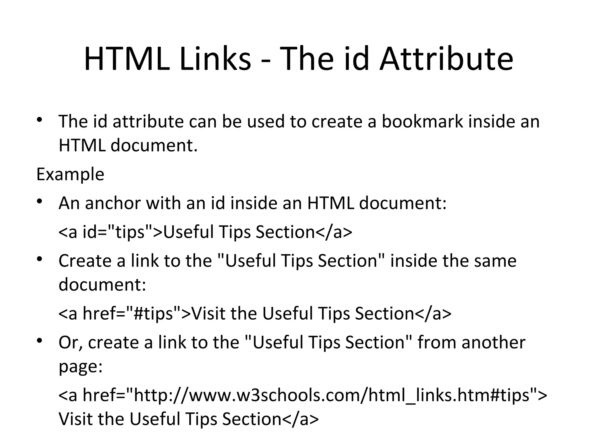 HTML Links - The id Attribute
• The id attribute can be used to create a bookmark inside an
HTML document.
Example
• An anchor with an id inside an HTML document:
<a id="tips">Useful Tips Section</a>
• Create a link to the "Useful Tips Section" inside the same
document:
<a href="#tips">Visit the Useful Tips Section</a>
• Or, create a link to the "Useful Tips Section" from another
page:
<a href="http://www.w3schools.com/html_links.htm#tips">
Visit the Useful Tips Section</a>
 