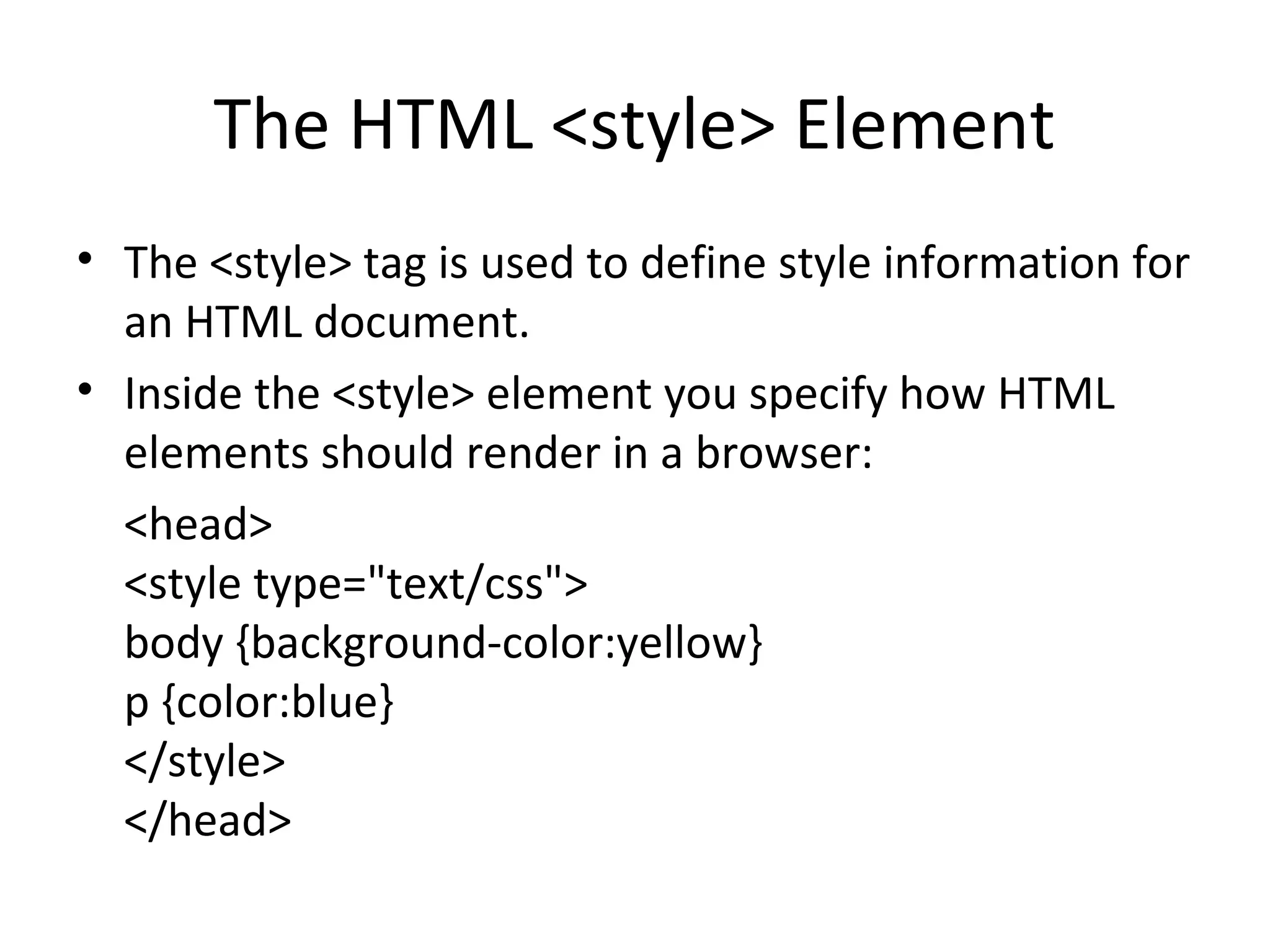 The HTML <style> Element
• The <style> tag is used to define style information for
an HTML document.
• Inside the <style> element you specify how HTML
elements should render in a browser:
<head>
<style type="text/css">
body {background-color:yellow}
p {color:blue}
</style>
</head>
 