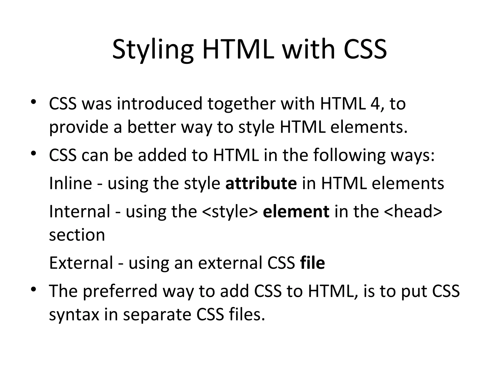Styling HTML with CSS
• CSS was introduced together with HTML 4, to
provide a better way to style HTML elements.
• CSS can be added to HTML in the following ways:
Inline - using the style attribute in HTML elements
Internal - using the <style> element in the <head>
section
External - using an external CSS file
• The preferred way to add CSS to HTML, is to put CSS
syntax in separate CSS files.
 
