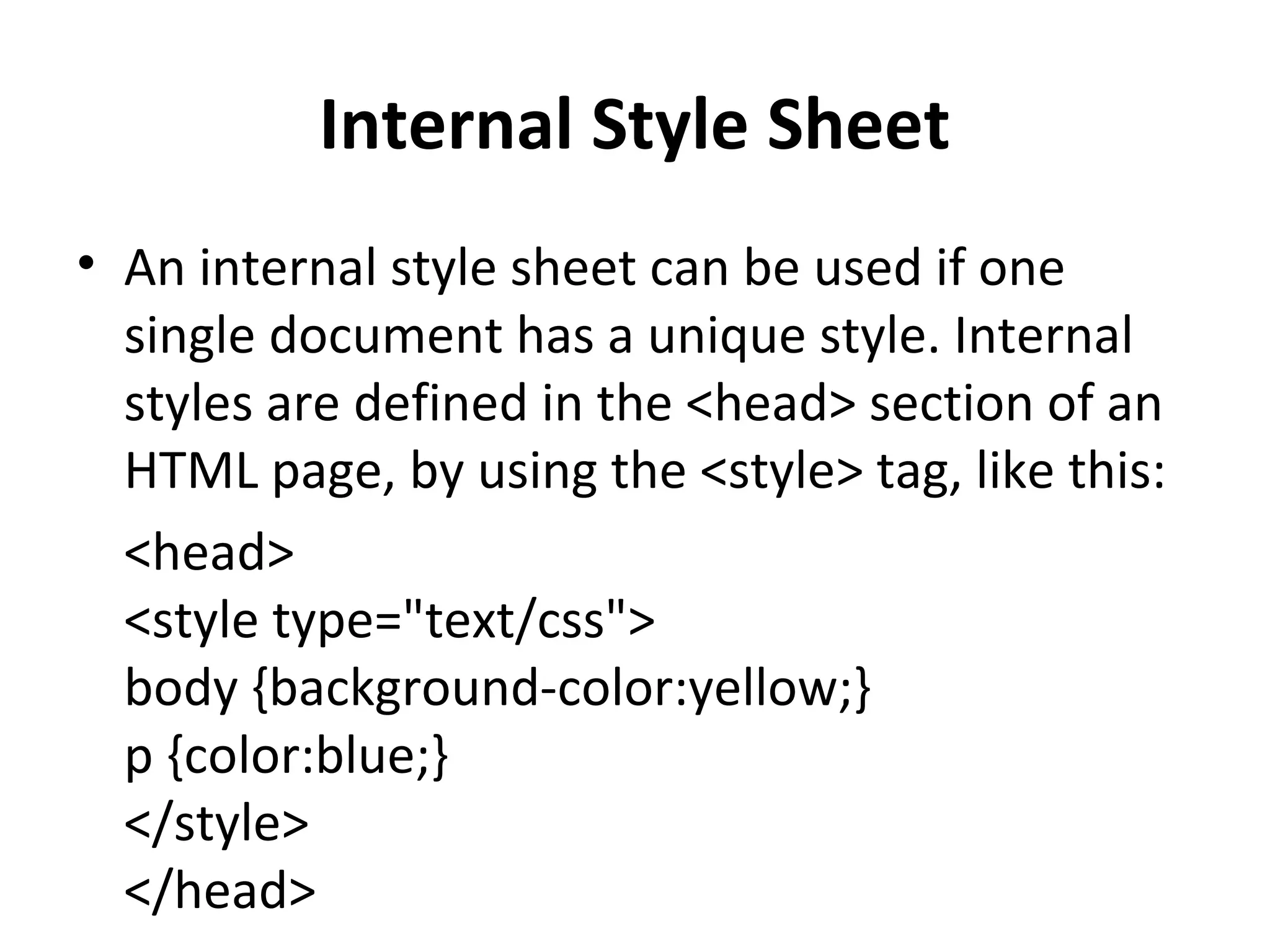 Internal Style Sheet
• An internal style sheet can be used if one
single document has a unique style. Internal
styles are defined in the <head> section of an
HTML page, by using the <style> tag, like this:
<head>
<style type="text/css">
body {background-color:yellow;}
p {color:blue;}
</style>
</head>
 