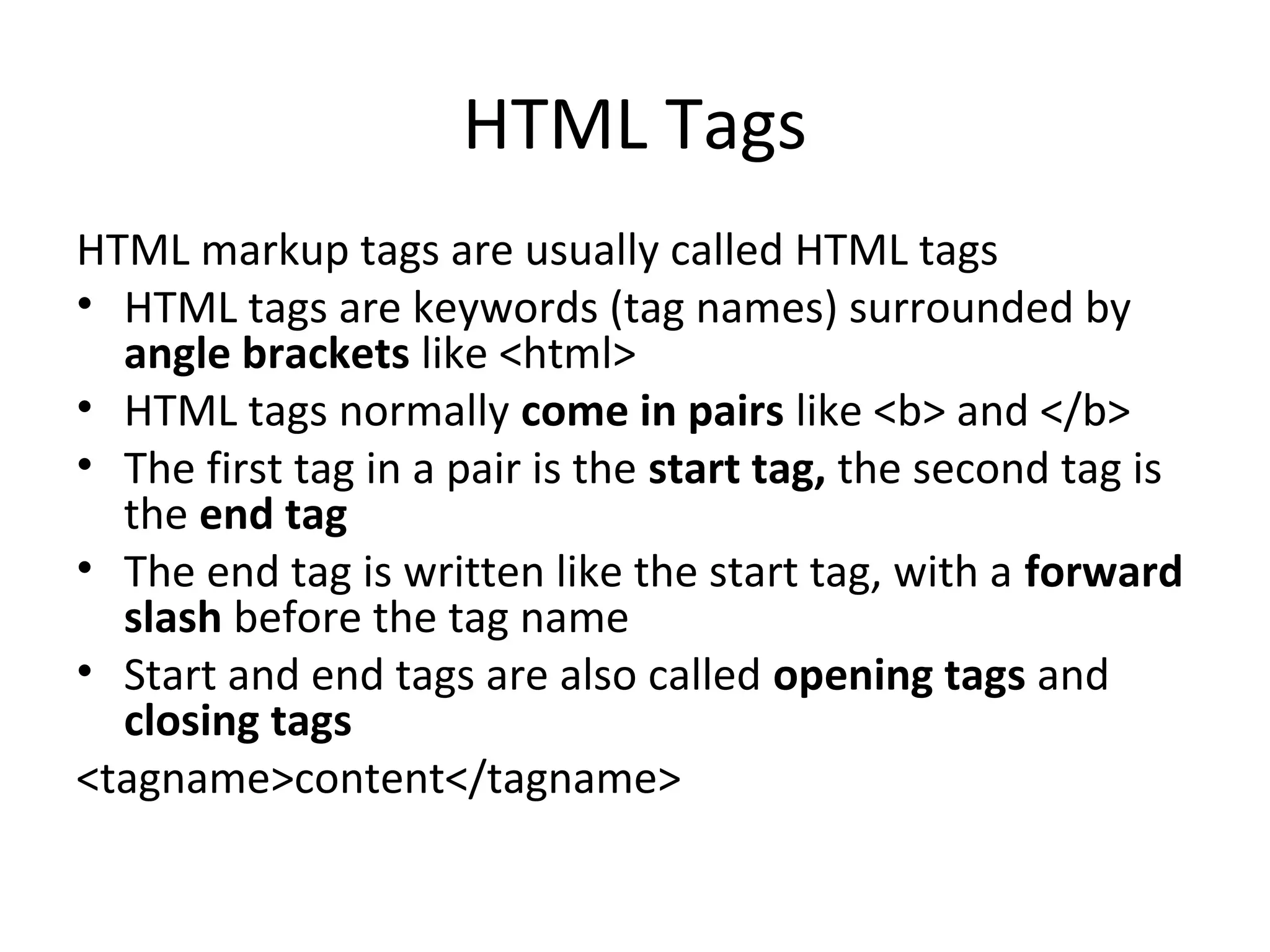 HTML Tags
HTML markup tags are usually called HTML tags
• HTML tags are keywords (tag names) surrounded by
angle brackets like <html>
• HTML tags normally come in pairs like <b> and </b>
• The first tag in a pair is the start tag, the second tag is
the end tag
• The end tag is written like the start tag, with a forward
slash before the tag name
• Start and end tags are also called opening tags and
closing tags
<tagname>content</tagname>
 