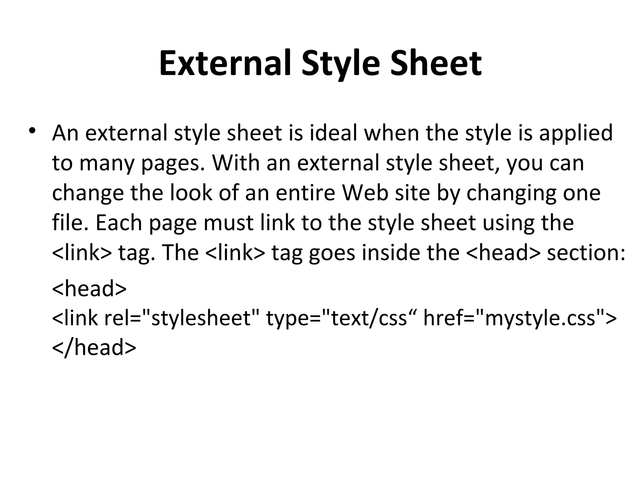External Style Sheet
• An external style sheet is ideal when the style is applied
to many pages. With an external style sheet, you can
change the look of an entire Web site by changing one
file. Each page must link to the style sheet using the
<link> tag. The <link> tag goes inside the <head> section:
<head>
<link rel="stylesheet" type="text/css“ href="mystyle.css">
</head>
 