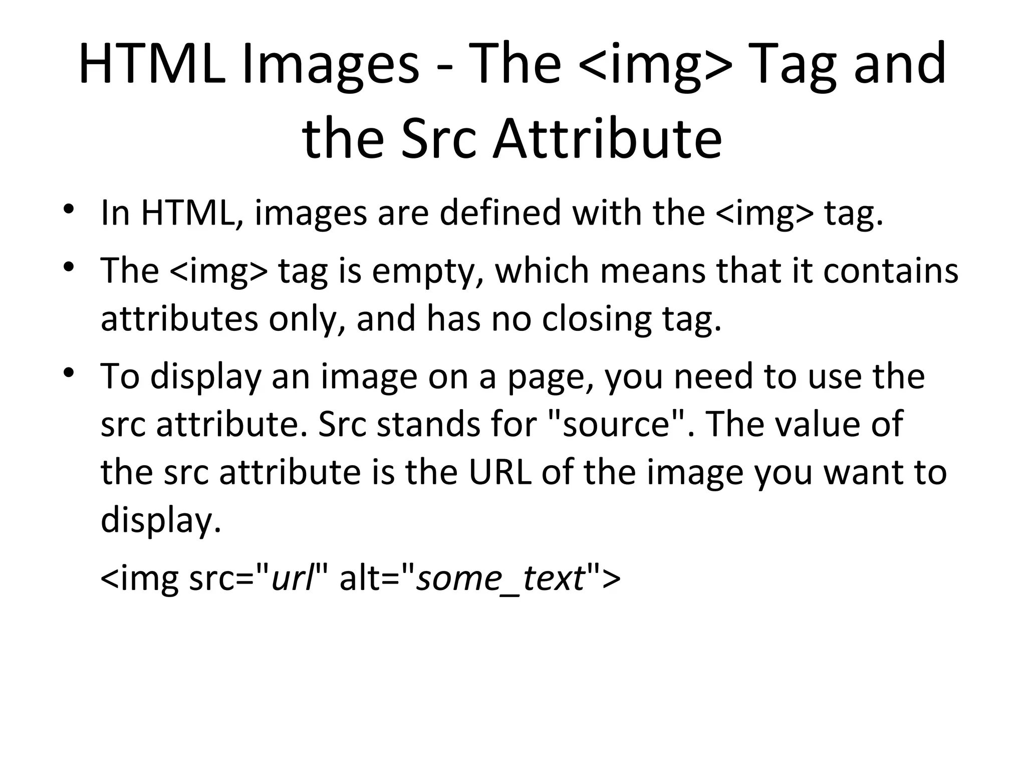 HTML Images - The <img> Tag and
the Src Attribute
• In HTML, images are defined with the <img> tag.
• The <img> tag is empty, which means that it contains
attributes only, and has no closing tag.
• To display an image on a page, you need to use the
src attribute. Src stands for "source". The value of
the src attribute is the URL of the image you want to
display.
<img src="url" alt="some_text">
 