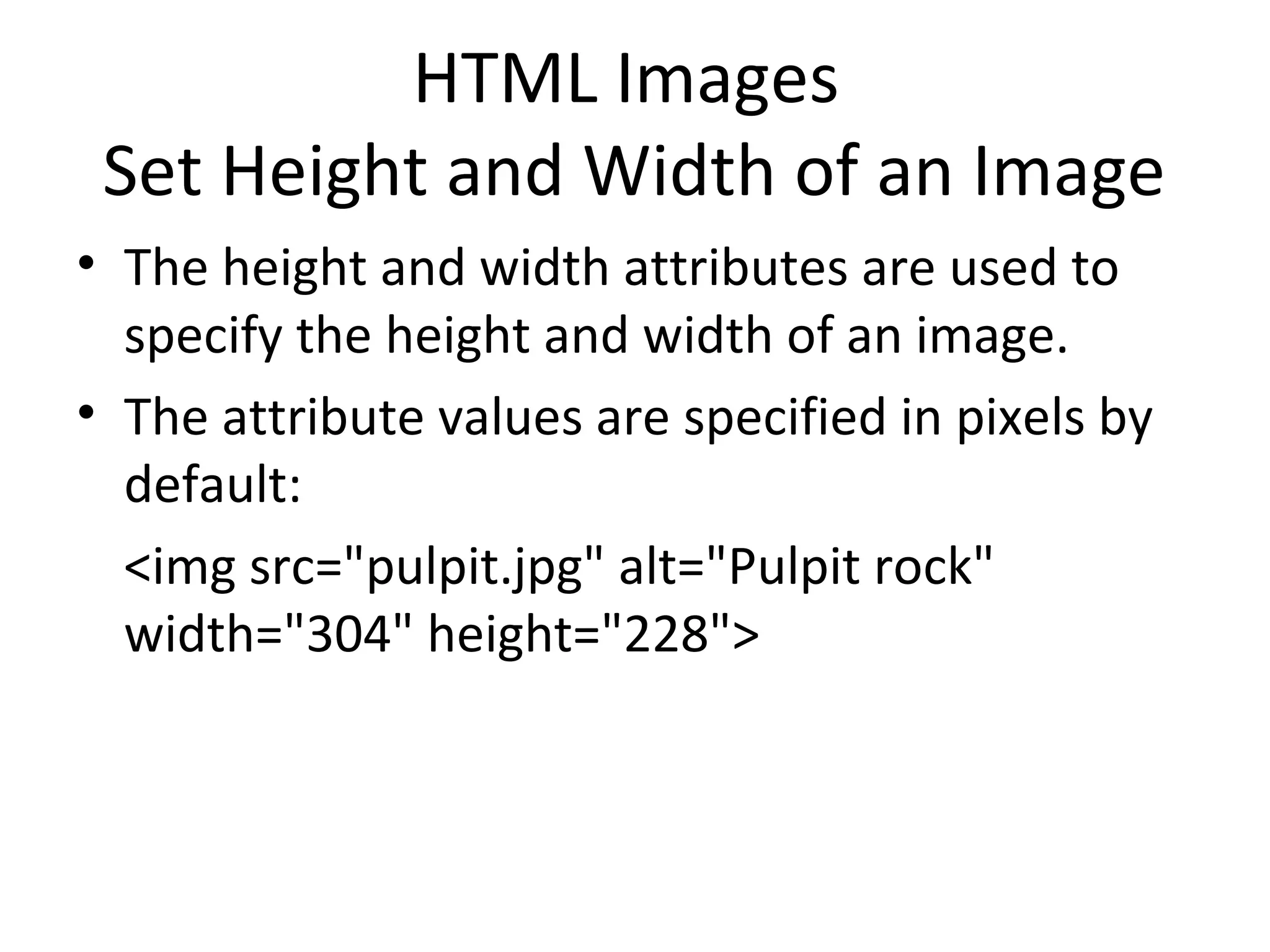 HTML Images
Set Height and Width of an Image
• The height and width attributes are used to
specify the height and width of an image.
• The attribute values are specified in pixels by
default:
<img src="pulpit.jpg" alt="Pulpit rock"
width="304" height="228">
 