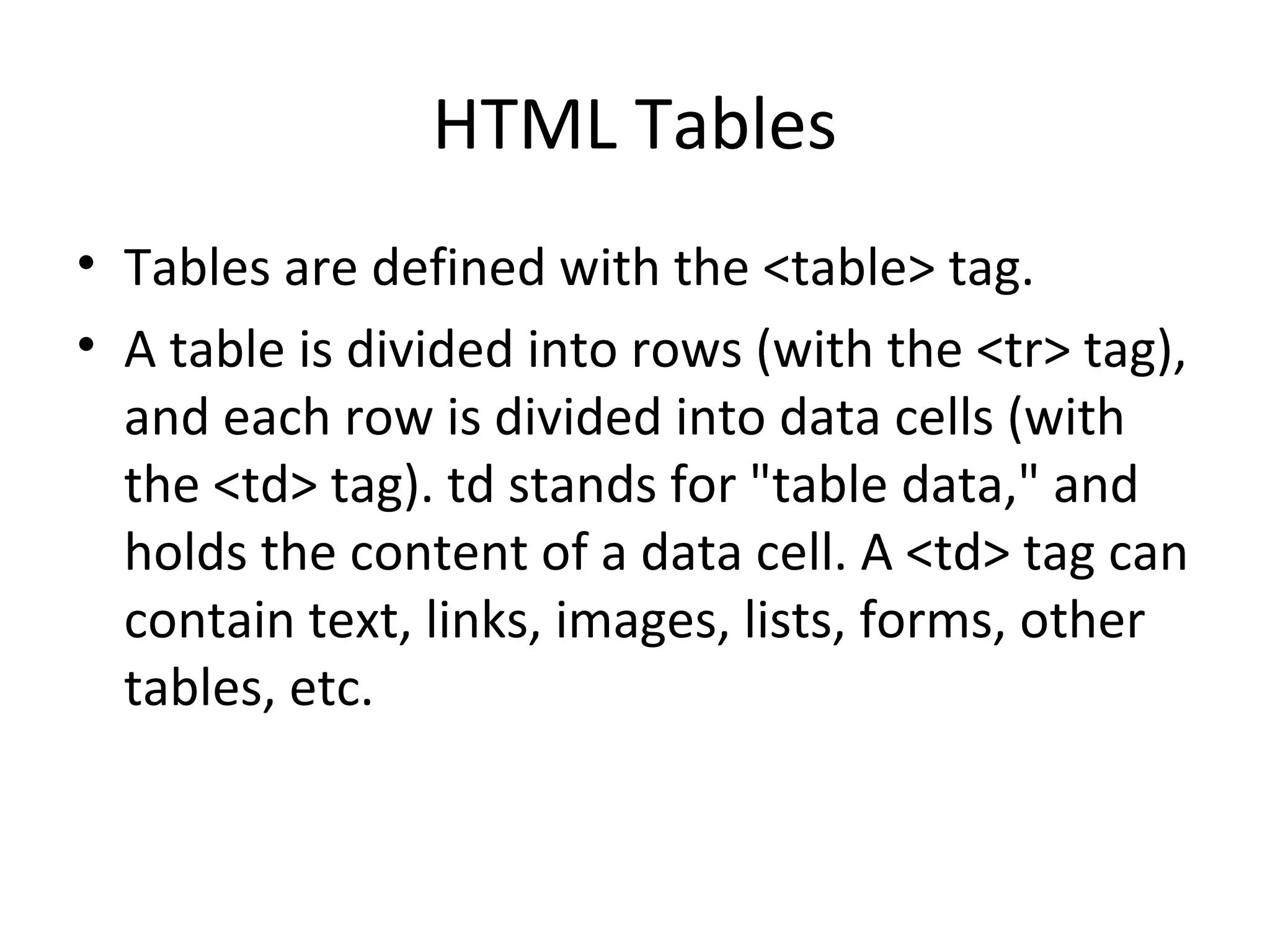 HTML Tables
• Tables are defined with the <table> tag.
• A table is divided into rows (with the <tr> tag),
and each row is divided into data cells (with
the <td> tag). td stands for "table data," and
holds the content of a data cell. A <td> tag can
contain text, links, images, lists, forms, other
tables, etc.
 