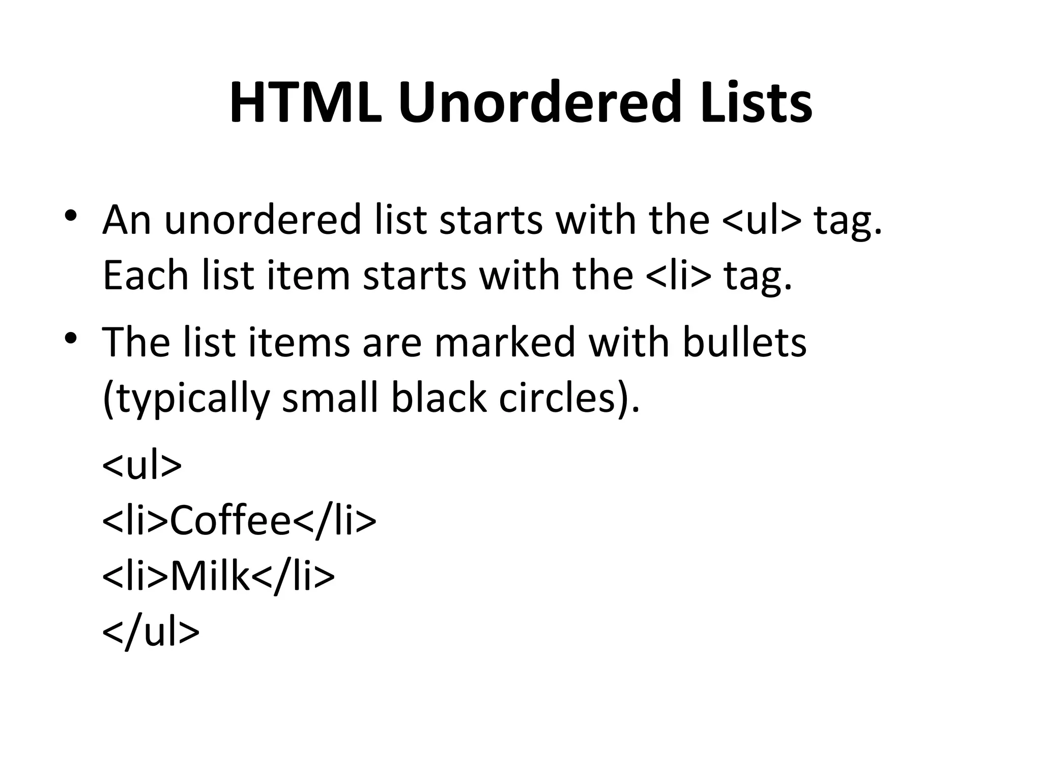 HTML Unordered Lists
• An unordered list starts with the <ul> tag.
Each list item starts with the <li> tag.
• The list items are marked with bullets
(typically small black circles).
<ul>
<li>Coffee</li>
<li>Milk</li>
</ul>
 
