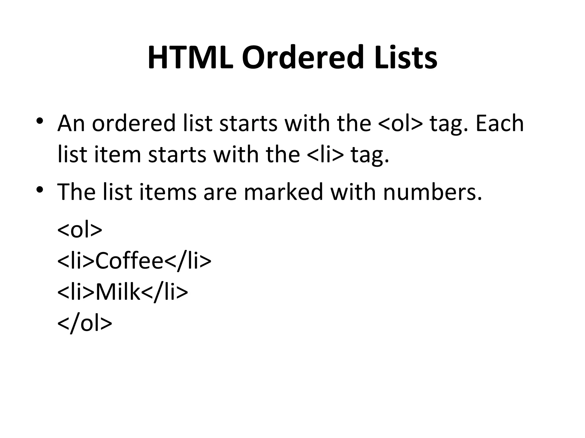HTML Ordered Lists
• An ordered list starts with the <ol> tag. Each
list item starts with the <li> tag.
• The list items are marked with numbers.
<ol>
<li>Coffee</li>
<li>Milk</li>
</ol>
 