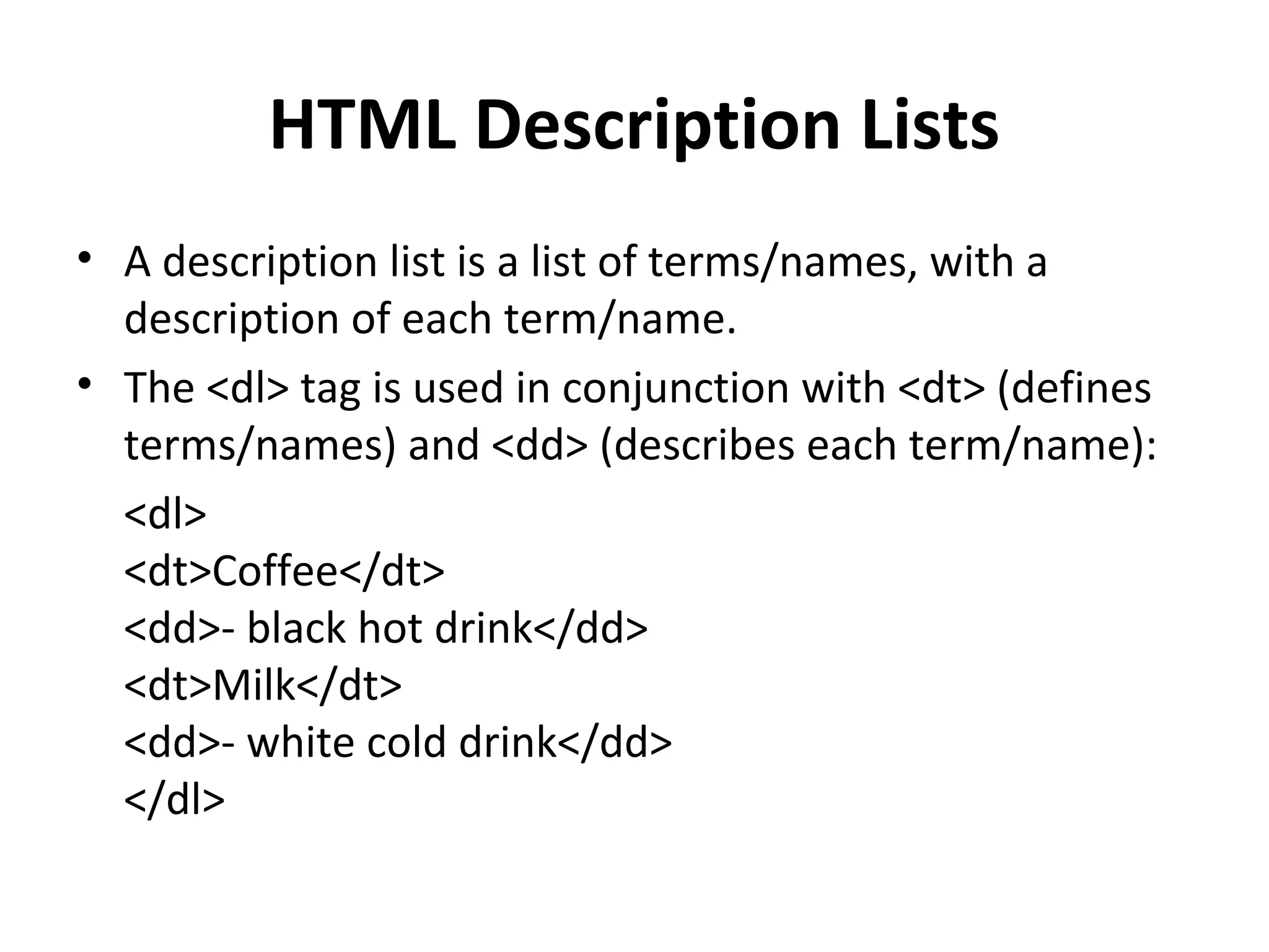 HTML Description Lists
• A description list is a list of terms/names, with a
description of each term/name.
• The <dl> tag is used in conjunction with <dt> (defines
terms/names) and <dd> (describes each term/name):
<dl>
<dt>Coffee</dt>
<dd>- black hot drink</dd>
<dt>Milk</dt>
<dd>- white cold drink</dd>
</dl>
 