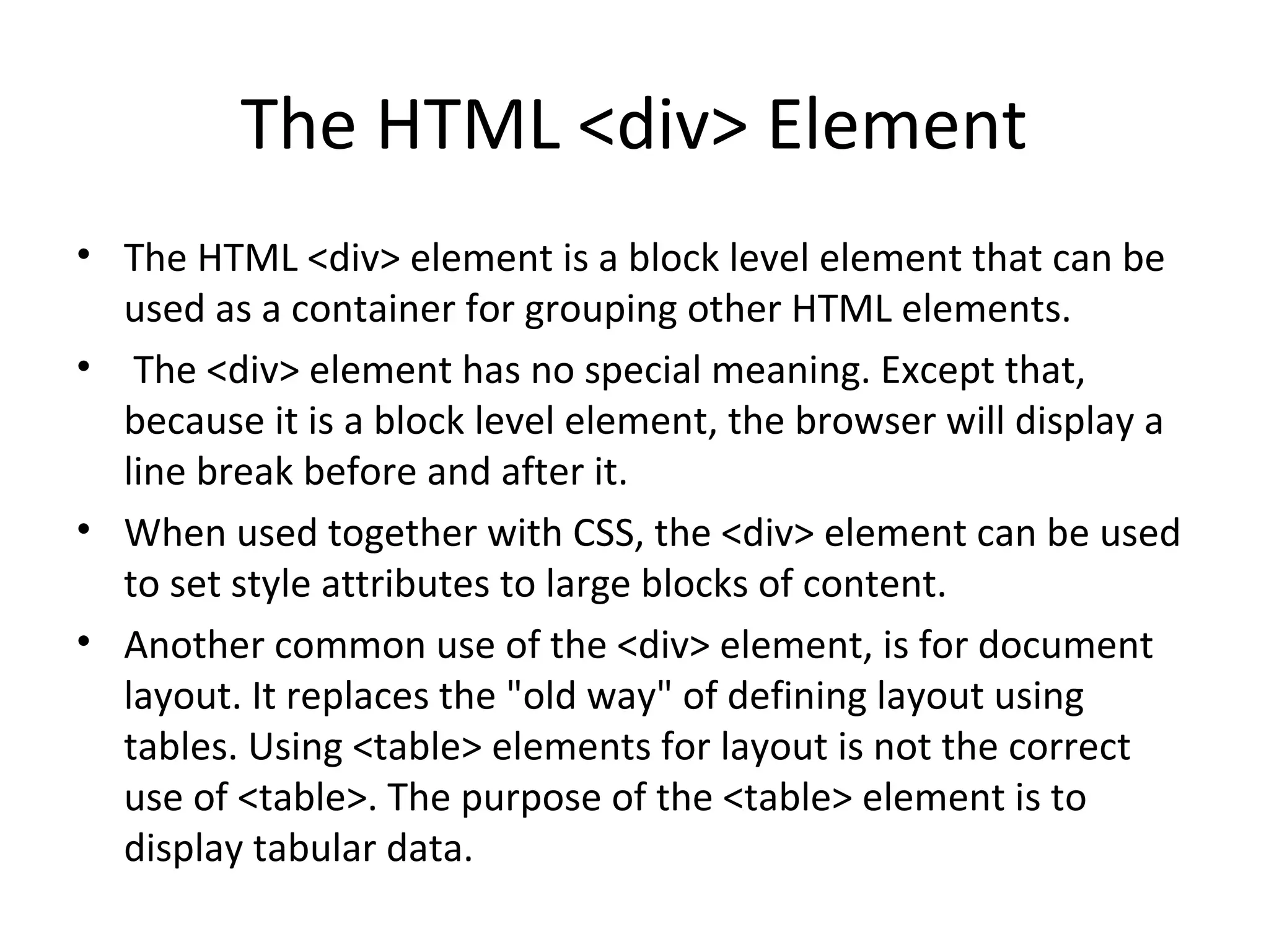 The HTML <div> Element
• The HTML <div> element is a block level element that can be
used as a container for grouping other HTML elements.
• The <div> element has no special meaning. Except that,
because it is a block level element, the browser will display a
line break before and after it.
• When used together with CSS, the <div> element can be used
to set style attributes to large blocks of content.
• Another common use of the <div> element, is for document
layout. It replaces the "old way" of defining layout using
tables. Using <table> elements for layout is not the correct
use of <table>. The purpose of the <table> element is to
display tabular data.
 