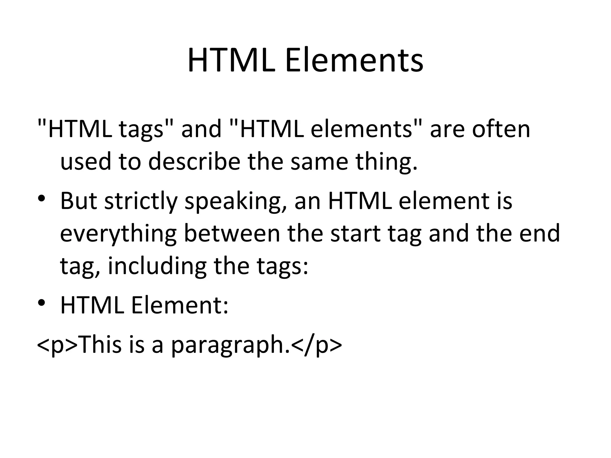 HTML Elements
"HTML tags" and "HTML elements" are often
used to describe the same thing.
• But strictly speaking, an HTML element is
everything between the start tag and the end
tag, including the tags:
• HTML Element:
<p>This is a paragraph.</p>
 