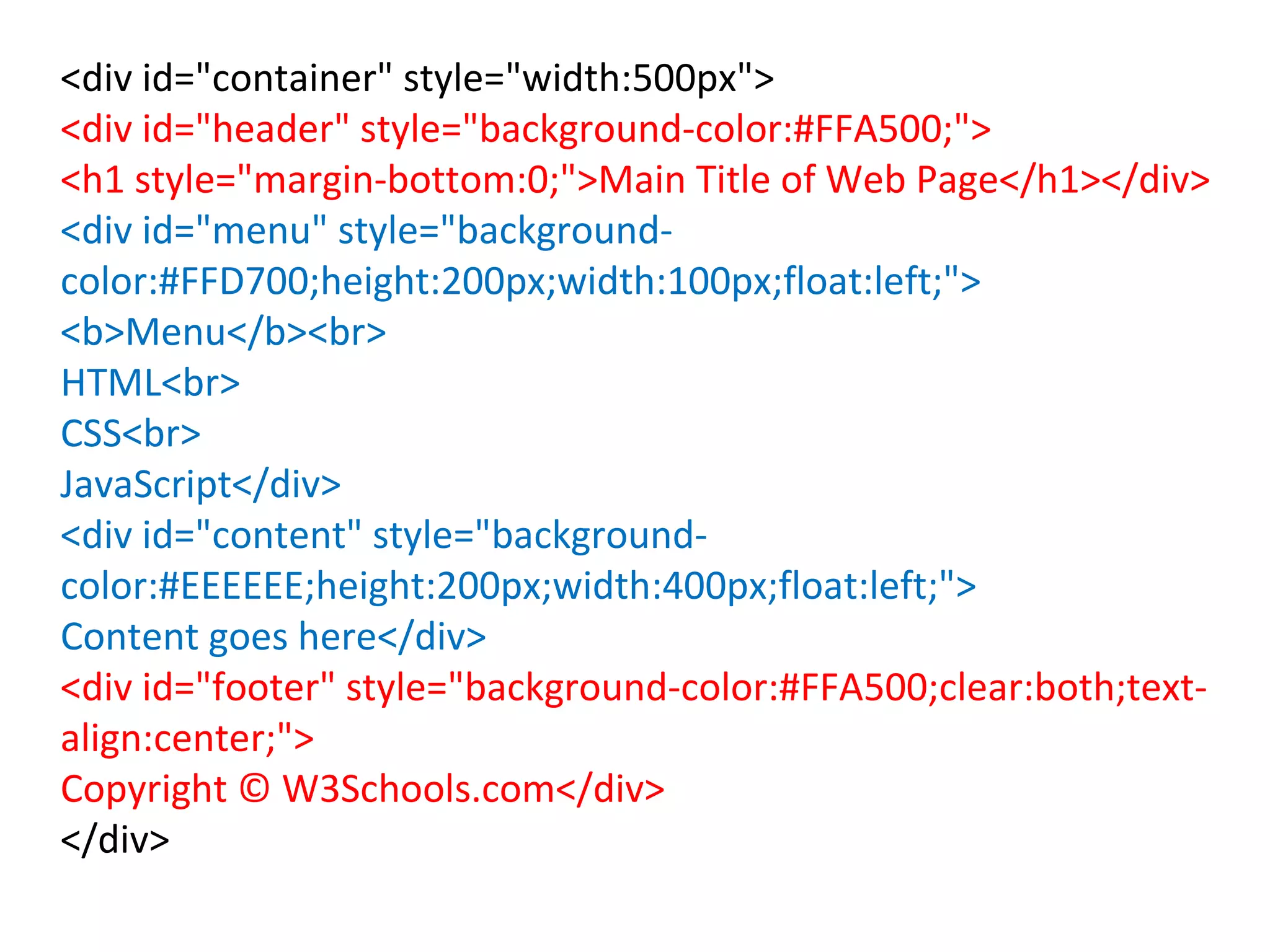 <div id="container" style="width:500px">
<div id="header" style="background-color:#FFA500;">
<h1 style="margin-bottom:0;">Main Title of Web Page</h1></div>
<div id="menu" style="background-
color:#FFD700;height:200px;width:100px;float:left;">
<b>Menu</b><br>
HTML<br>
CSS<br>
JavaScript</div>
<div id="content" style="background-
color:#EEEEEE;height:200px;width:400px;float:left;">
Content goes here</div>
<div id="footer" style="background-color:#FFA500;clear:both;text-
align:center;">
Copyright © W3Schools.com</div>
</div>
 