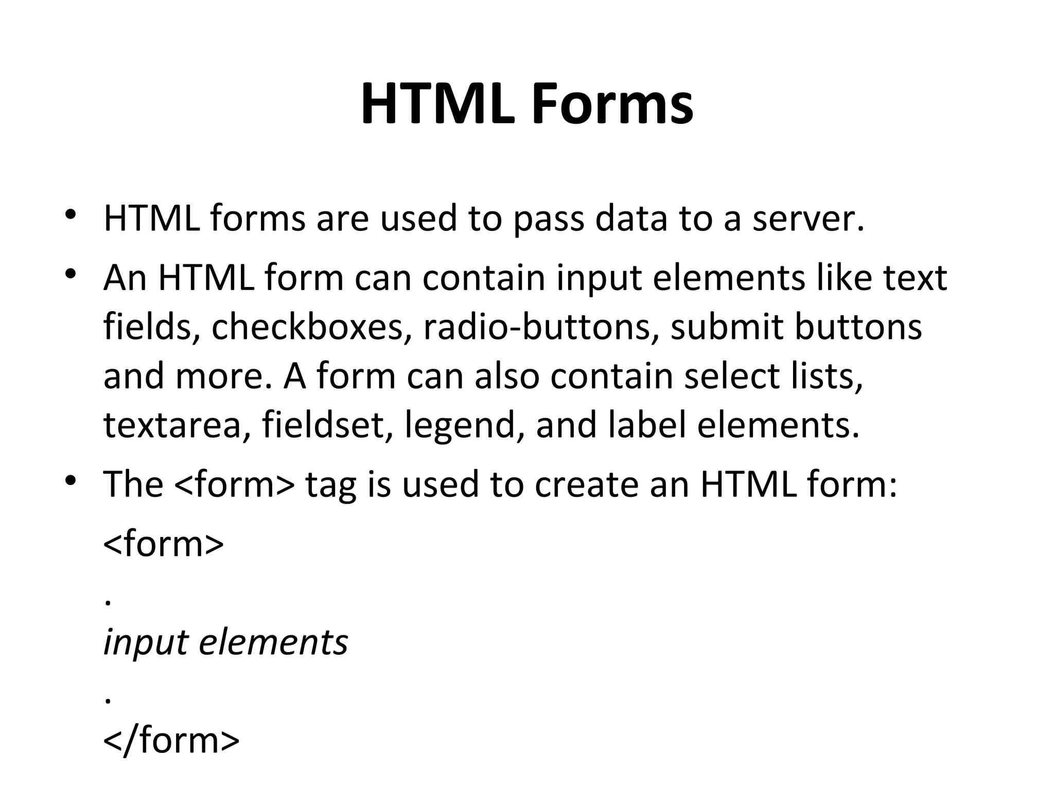 HTML Forms
• HTML forms are used to pass data to a server.
• An HTML form can contain input elements like text
fields, checkboxes, radio-buttons, submit buttons
and more. A form can also contain select lists,
textarea, fieldset, legend, and label elements.
• The <form> tag is used to create an HTML form:
<form>
.
input elements
.
</form>
 