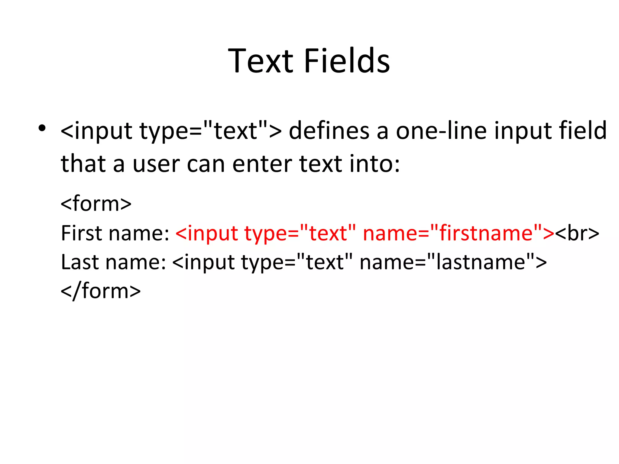 Text Fields
• <input type="text"> defines a one-line input field
that a user can enter text into:
<form>
First name: <input type="text" name="firstname"><br>
Last name: <input type="text" name="lastname">
</form>
 