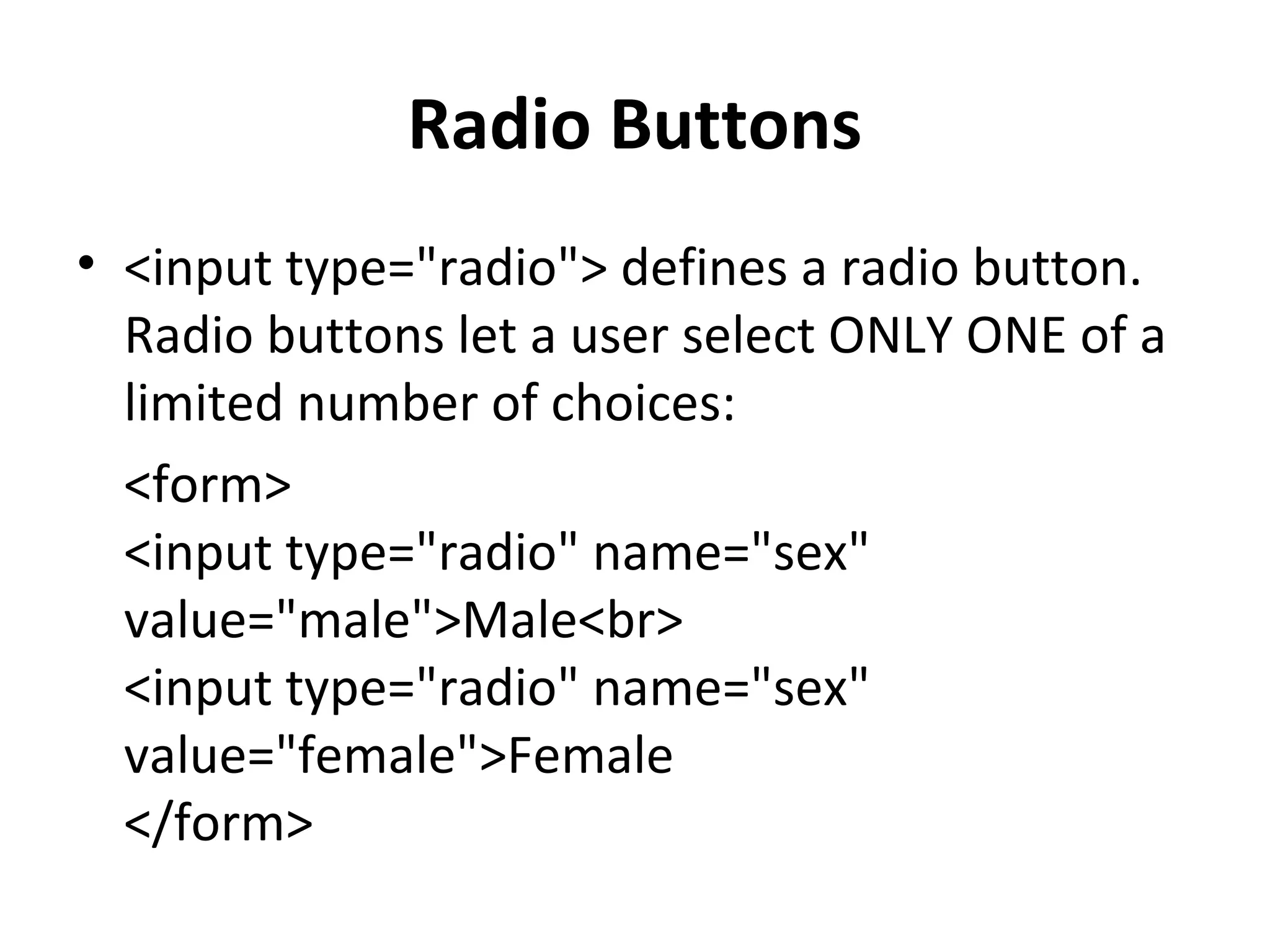 Radio Buttons
• <input type="radio"> defines a radio button.
Radio buttons let a user select ONLY ONE of a
limited number of choices:
<form>
<input type="radio" name="sex"
value="male">Male<br>
<input type="radio" name="sex"
value="female">Female
</form>
 