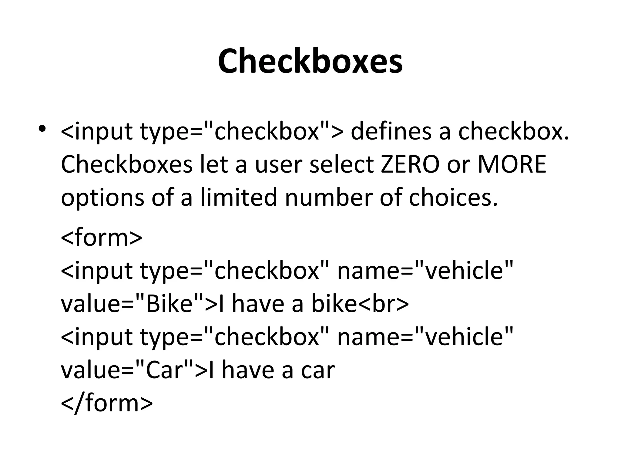 Checkboxes
• <input type="checkbox"> defines a checkbox.
Checkboxes let a user select ZERO or MORE
options of a limited number of choices.
<form>
<input type="checkbox" name="vehicle"
value="Bike">I have a bike<br>
<input type="checkbox" name="vehicle"
value="Car">I have a car
</form>
 