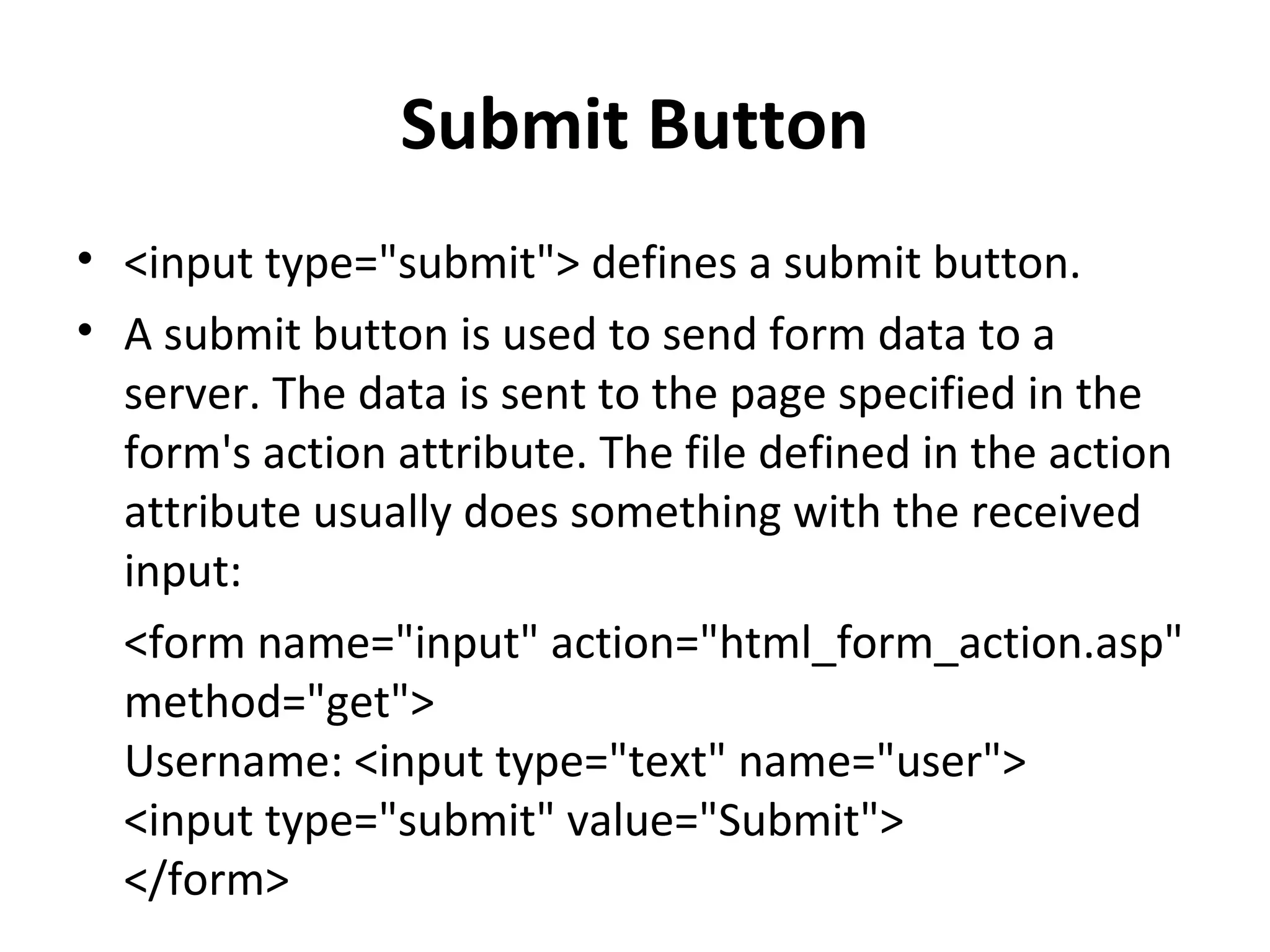 Submit Button
• <input type="submit"> defines a submit button.
• A submit button is used to send form data to a
server. The data is sent to the page specified in the
form's action attribute. The file defined in the action
attribute usually does something with the received
input:
<form name="input" action="html_form_action.asp"
method="get">
Username: <input type="text" name="user">
<input type="submit" value="Submit">
</form>
 