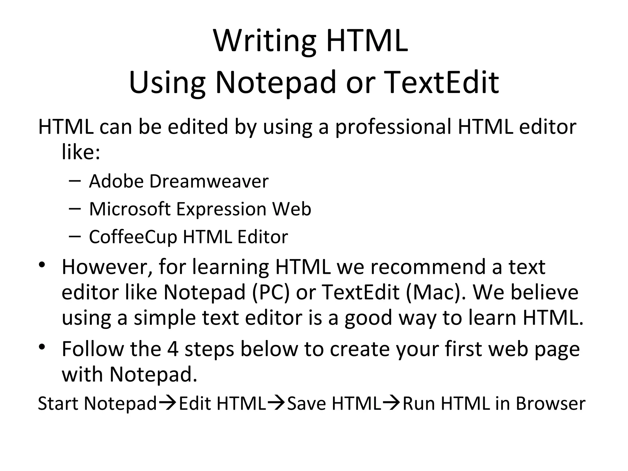 Writing HTML
Using Notepad or TextEdit
HTML can be edited by using a professional HTML editor
like:
– Adobe Dreamweaver
– Microsoft Expression Web
– CoffeeCup HTML Editor
• However, for learning HTML we recommend a text
editor like Notepad (PC) or TextEdit (Mac). We believe
using a simple text editor is a good way to learn HTML.
• Follow the 4 steps below to create your first web page
with Notepad.
Start NotepadEdit HTMLSave HTMLRun HTML in Browser
 