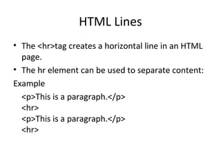 HTML Lines
• The <hr>tag creates a horizontal line in an HTML
page.
• The hr element can be used to separate content:
Example
<p>This is a paragraph.</p>
<hr>
<p>This is a paragraph.</p>
<hr>
 