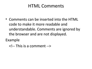 HTML Comments
• Comments can be inserted into the HTML
code to make it more readable and
understandable. Comments are ignored by
the browser and are not displayed.
Example
<!-- This is a comment -->
 