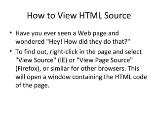 How to View HTML Source
• Have you ever seen a Web page and
wondered "Hey! How did they do that?"
• To find out, right-click in the page and select
"View Source" (IE) or "View Page Source"
(Firefox), or similar for other browsers. This
will open a window containing the HTML code
of the page.
 