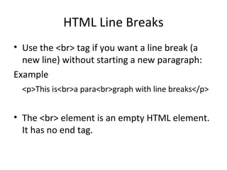 HTML Line Breaks
• Use the <br> tag if you want a line break (a
new line) without starting a new paragraph:
Example
<p>This is<br>a para<br>graph with line breaks</p>
• The <br> element is an empty HTML element.
It has no end tag.
 