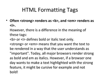 HTML Formatting Tags
• Often <strong> renders as <b>, and <em> renders as
<i>.
However, there is a difference in the meaning of
these tags:
<b> or <i> defines bold or italic text only.
<strong> or <em> means that you want the text to
be rendered in a way that the user understands as
"important". Today, all major browsers render strong
as bold and em as italics. However, if a browser one
day wants to make a text highlighted with the strong
feature, it might be cursive for example and not
bold!
 
