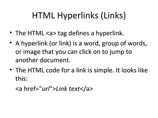 HTML Hyperlinks (Links)
• The HTML <a> tag defines a hyperlink.
• A hyperlink (or link) is a word, group of words,
or image that you can click on to jump to
another document.
• The HTML code for a link is simple. It looks like
this:
<a href="url">Link text</a>
 