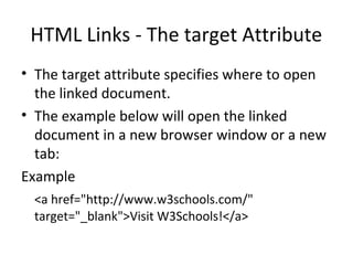 HTML Links - The target Attribute
• The target attribute specifies where to open
the linked document.
• The example below will open the linked
document in a new browser window or a new
tab:
Example
<a href="http://www.w3schools.com/"
target="_blank">Visit W3Schools!</a>
 
