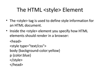 The HTML <style> Element
• The <style> tag is used to define style information for
an HTML document.
• Inside the <style> element you specify how HTML
elements should render in a browser:
<head>
<style type="text/css">
body {background-color:yellow}
p {color:blue}
</style>
</head>
 