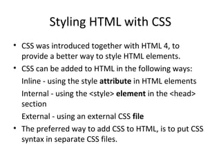 Styling HTML with CSS
• CSS was introduced together with HTML 4, to
provide a better way to style HTML elements.
• CSS can be added to HTML in the following ways:
Inline - using the style attribute in HTML elements
Internal - using the <style> element in the <head>
section
External - using an external CSS file
• The preferred way to add CSS to HTML, is to put CSS
syntax in separate CSS files.
 