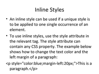 Inline Styles
• An inline style can be used if a unique style is
to be applied to one single occurrence of an
element.
• To use inline styles, use the style attribute in
the relevant tag. The style attribute can
contain any CSS property. The example below
shows how to change the text color and the
left margin of a paragraph:
<p style="color:blue;margin-left:20px;">This is a
paragraph.</p>
 
