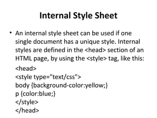 Internal Style Sheet
• An internal style sheet can be used if one
single document has a unique style. Internal
styles are defined in the <head> section of an
HTML page, by using the <style> tag, like this:
<head>
<style type="text/css">
body {background-color:yellow;}
p {color:blue;}
</style>
</head>
 