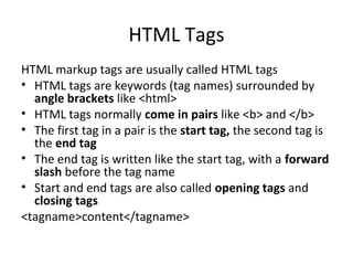 HTML Tags
HTML markup tags are usually called HTML tags
• HTML tags are keywords (tag names) surrounded by
angle brackets like <html>
• HTML tags normally come in pairs like <b> and </b>
• The first tag in a pair is the start tag, the second tag is
the end tag
• The end tag is written like the start tag, with a forward
slash before the tag name
• Start and end tags are also called opening tags and
closing tags
<tagname>content</tagname>
 