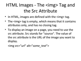 HTML Images - The <img> Tag and
the Src Attribute
• In HTML, images are defined with the <img> tag.
• The <img> tag is empty, which means that it contains
attributes only, and has no closing tag.
• To display an image on a page, you need to use the
src attribute. Src stands for "source". The value of
the src attribute is the URL of the image you want to
display.
<img src="url" alt="some_text">
 
