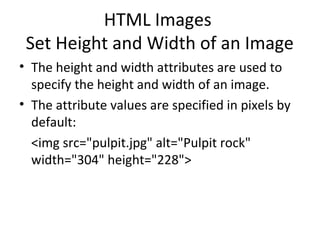 HTML Images
Set Height and Width of an Image
• The height and width attributes are used to
specify the height and width of an image.
• The attribute values are specified in pixels by
default:
<img src="pulpit.jpg" alt="Pulpit rock"
width="304" height="228">
 