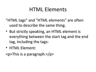HTML Elements
"HTML tags" and "HTML elements" are often
used to describe the same thing.
• But strictly speaking, an HTML element is
everything between the start tag and the end
tag, including the tags:
• HTML Element:
<p>This is a paragraph.</p>
 