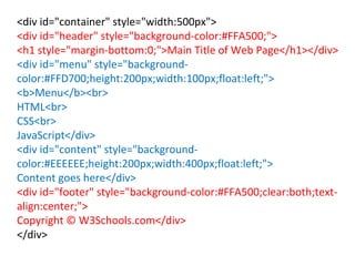 <div id="container" style="width:500px">
<div id="header" style="background-color:#FFA500;">
<h1 style="margin-bottom:0;">Main Title of Web Page</h1></div>
<div id="menu" style="background-
color:#FFD700;height:200px;width:100px;float:left;">
<b>Menu</b><br>
HTML<br>
CSS<br>
JavaScript</div>
<div id="content" style="background-
color:#EEEEEE;height:200px;width:400px;float:left;">
Content goes here</div>
<div id="footer" style="background-color:#FFA500;clear:both;text-
align:center;">
Copyright © W3Schools.com</div>
</div>
 