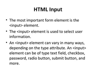 HTML Input
• The most important form element is the
<input> element.
• The <input> element is used to select user
information.
• An <input> element can vary in many ways,
depending on the type attribute. An <input>
element can be of type text field, checkbox,
password, radio button, submit button, and
more.
 