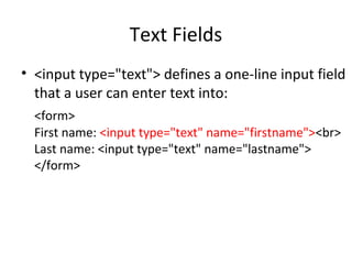 Text Fields
• <input type="text"> defines a one-line input field
that a user can enter text into:
<form>
First name: <input type="text" name="firstname"><br>
Last name: <input type="text" name="lastname">
</form>
 