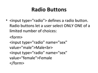 Radio Buttons
• <input type="radio"> defines a radio button.
Radio buttons let a user select ONLY ONE of a
limited number of choices:
<form>
<input type="radio" name="sex"
value="male">Male<br>
<input type="radio" name="sex"
value="female">Female
</form>
 