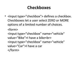 Checkboxes
• <input type="checkbox"> defines a checkbox.
Checkboxes let a user select ZERO or MORE
options of a limited number of choices.
<form>
<input type="checkbox" name="vehicle"
value="Bike">I have a bike<br>
<input type="checkbox" name="vehicle"
value="Car">I have a car
</form>
 