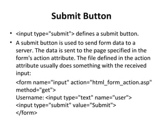 Submit Button
• <input type="submit"> defines a submit button.
• A submit button is used to send form data to a
server. The data is sent to the page specified in the
form's action attribute. The file defined in the action
attribute usually does something with the received
input:
<form name="input" action="html_form_action.asp"
method="get">
Username: <input type="text" name="user">
<input type="submit" value="Submit">
</form>
 