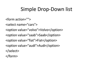 Simple Drop-Down list
<form action="">
<select name="cars">
<option value="volvo">Volvo</option>
<option value="saab">Saab</option>
<option value="fiat">Fiat</option>
<option value="audi">Audi</option>
</select>
</form>
 