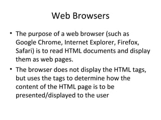Web Browsers
• The purpose of a web browser (such as
Google Chrome, Internet Explorer, Firefox,
Safari) is to read HTML documents and display
them as web pages.
• The browser does not display the HTML tags,
but uses the tags to determine how the
content of the HTML page is to be
presented/displayed to the user
 