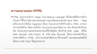 ความหมายของ HTML
▪HTML ย่อมาจากคาว่า “Hyper Text Markup Language” ซึ่งเป็นรหัสในการสร้าง
เว็บเพจ ใช้ในการนิยามตาแหน่งและรายละเอียดของส่วนต่างๆบน Web Page
(หรือเอกสารที่เป็น Hypertext อื่นๆ) โดยเอกสารที่สร้างด้วย HTML อาจจะ
ประกอบไปด้วย ข้อความทั่วไป (Text),รูปแบบของข้อความ เช่น ลักษณะตัวอักษร
เข้ม, ตัวเอน,รูปภาพและส่วนประกอบที่สาคัญอื่นๆ เมื่อเข้าสู่ Web page เมื่อใด
Web browser (เช่น Firefox, IE หรือ Web Browser อื่นๆ) จะทาหน้าที่อ่าน
เอกสารที่สร้าง HTML ทาการแปลงคาสั่งต่างๆ ที่กาหนดไว้ และแสดงผลลัพธ์ให้
เห็นบน Web Page ที่อยู่บนจอภาพ
 
