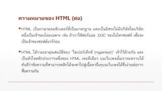 ความหมายของ HTML (ต่อ)
▪HTML เป็นภาษาคอมพิวเตอร์ที่เป็นมาตรฐาน และเป็นอิสระไม่มีบริษัทใดบริษัท
หนึ่งเป็นเจ้าของโดยเฉพาะ เช่น ถ้าเราใช้ฟอร์แมต .DOC ของไมโครซอฟท์ เพื่อจะ
เป็นเจ้าของซอฟต์แวร์ก่อน
▪HTML ได้รวมเอาคุณสมบัติของ “ไฮเปอร์เท็กซ์ (Hypertext)” เข้าไว้ด้วยกัน และ
เป็นหัวใจหลักประการหนึ่งของ HTML เลยทีเดียว บนเว็บเพจนั้นเราจะทราบได้
ทันทีว่าข้อความที่สามารถคลิกได้จะพาไปสู่เนื้อหาอื่นๆบนเว็บเพจได้ซึ่งง่ายต่อการ
สื่อความกัน
 